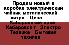 Продам новый в коробке электрический чайник металический  2 литра › Цена ­ 560 - Хабаровский край, Хабаровск г. Электро-Техника » Бытовая техника   